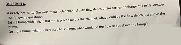 QUESTION 6.
A nearly horizontal 3m wide rectangular channel with flow depth of 1m carries discharge of 4 m³/s. Answer
the following questions.
(a) If a hump with height 100 mm is placed across the channel, what would be the flow depth just above the
hump.
(b) If the hump height is increased to 350 mm, what would be the flow depth above the hump?