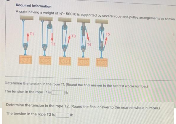 Required information
A crate having a weight of W=560 lb is supported by several rope-and-pulley arrangements as shown.
T3
lb
Determine the tension in the rope T1. (Round the final answer to the nearest whole number.)
The tension in the rope T1 is [
TS
I
Determine the tension in the rope T2. (Round the final answer to the nearest whole number.)
The tension in the rope T2 is
lb