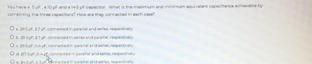You have a 5 μF, a 10 μF and a 145 µF capacitor What is the maximum and minimum equivalent capacitance achievable by
combining the three capacitors? How are they connected in each case?
Oa 295F, 27 uF, connected in parallel and serfes, respectively
Ob 29.5.2.7 uF. connected in series and parallel, respectively
Oc 29.5F, 0.4 µF, connected in parallel and series, respectively
O d. 2175 μF 04, connected in parallel and series, respectively
O 245µF, 03 Fennected in parallel and series, respectively