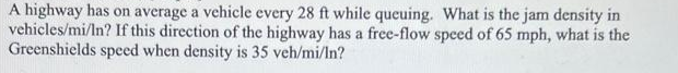 A highway has on average a vehicle every 28 ft while queuing. What is the jam density in
vehicles/mi/In? If this direction of the highway has a free-flow speed of 65 mph, what is the
Greenshields speed when density is 35 veh/mi/ln?