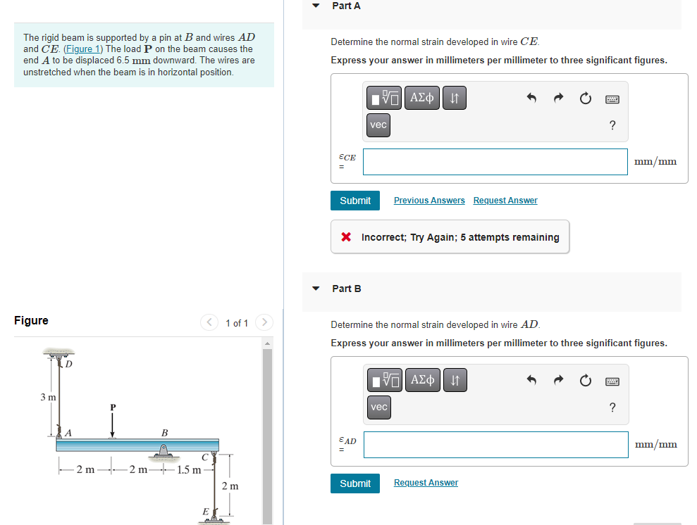 The rigid beam is supported by a pin at B and wires AD
and CE. (Figure 1) The load P on the beam causes the
end A to be displaced 6.5 mm downward. The wires are
unstretched when the beam is in horizontal position.
Figure
3 m
D
A
2 m
< 1 of 1
2 m- -1.5 m-
EX
2 m
Part A
Determine the normal strain developed in wire CE.
Express your answer in millimeters per millimeter to three significant figures.
ECE
Submit
Part B
vec
VE ΑΣΦ |
X Incorrect; Try Again; 5 attempts remaining
EAD
=
Previous Answers Request Answer
vec
Submit
Determine the normal strain developed in wire AD.
Express your answer in millimeters per millimeter to three significant figures.
Π ΑΣΦ ↓↑
?
Request Answer
mm/mm
?
mm/mm