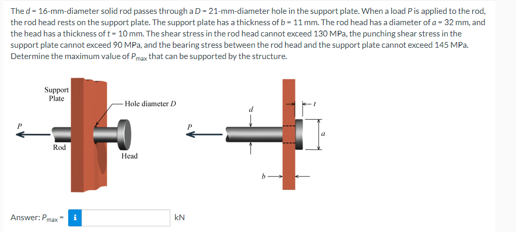 The d = 16-mm-diameter solid rod passes through a D = 21-mm-diameter hole in the support plate. When a load P is applied to the rod,
the rod head rests on the support plate. The support plate has a thickness of b = 11 mm. The rod head has a diameter of a = 32 mm, and
the head has a thickness of t = 10 mm. The shear stress in the rod head cannot exceed 130 MPa, the punching shear stress in the
support plate cannot exceed 90 MPa, and the bearing stress between the rod head and the support plate cannot exceed 145 MPa.
Determine the maximum value of Pmax that can be supported by the structure.
P
Support
Plate
Rod
Answer: Pmax
i
Hole diameter D
Head
KN