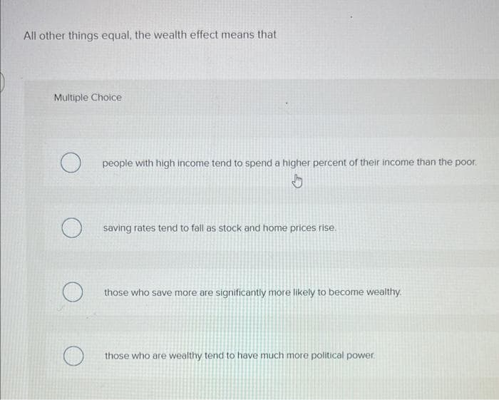 All other things equal, the wealth effect means that
Multiple Choice
O
O
O
people with high income tend to spend a higher percent of their income than the poor.
saving rates tend to fall as stock and home prices rise.
those who save more are significantly more likely to become wealthy.
those who are wealthy tend to have much more political power.