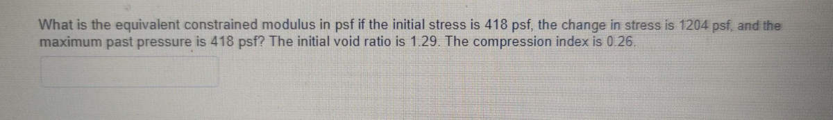 What is the equivalent constrained modulus in psf if the initial stress is 418 psf, the change in stress is 1204 psf, and the
maximum past pressure is 418 psf? The initial void ratio is 1.29. The compression index is 0.26.