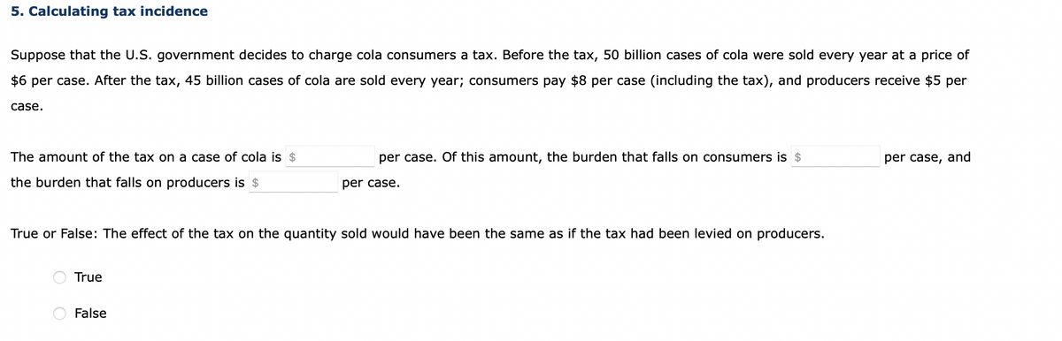 5. Calculating tax incidence
Suppose that the U.S. government decides to charge cola consumers a tax. Before the tax, 50 billion cases of cola were sold every year at a price of
$6 per case. After the tax, 45 billion cases of cola are sold every year; consumers pay $8 per case (including the tax), and producers receive $5 per
case.
The amount of the tax on a case of cola is $
the burden that falls on producers is $
True or False: The effect of the tax on the quantity sold would have been the same as if the tax had been levied on producers.
True
per case. Of this amount, the burden that falls on consumers is $
per case.
False
per case, and