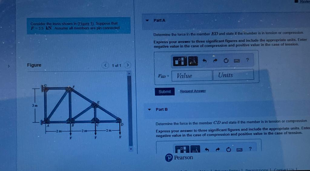 Consider the truss shown in (Figure 1). Suppose that
F-35 kN Assume all members are pin connected.
Figure
3m
1 of 1 >
Part A
Determine the force in the member ED and state if the member is in tension or compression
Express your answer to three significant figures and include the appropriate units. Enter
negative value in the case of compression and positive value in the case of tension.
FED= Value
Submit
Part B
Request Answer
Units
P Pearson
?
Revie
Determine the force in the member CD and state if the member is in tension or compression.
Express your answer to three significant figures and include the appropriate units. Enter
negative value in the case of compression and positive value in the case of tension.
Contact lis