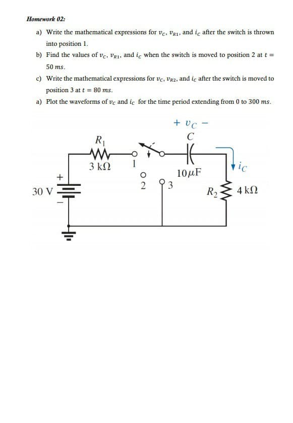 Ноmework 02:
a) Write the mathematical expressions for ve, va1, and ic after the switch is thrown
into position 1.
b) Find the values of ve, Vg1, and ic when the switch is moved to position 2 at t =
50 ms.
Write the mathematical expressions for vc, VR2, and ic after the switch is moved to
position 3 at t = 80 ms.
a) Plot the waveforms of ve and ic for the time period extending from 0 to 300 ms.
+ vc -
C
R1
3 ΚΩ
vic
10μ
+
3
30 V
R2
4 kN
ON
