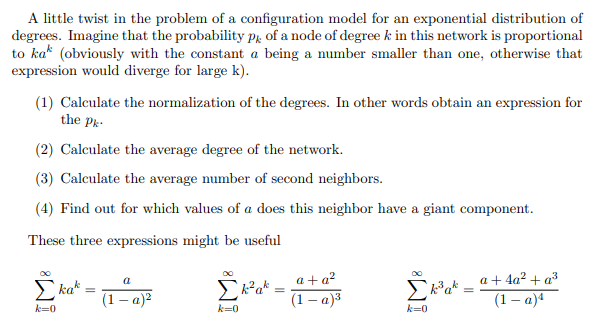 A little twist in the problem of a configuration model for an exponential distribution of
degrees. Imagine that the probability pk of a node of degree k in this network is proportional
to kak (obviously with the constant a being a number smaller than one, otherwise that
expression would diverge for large k).
(1) Calculate the normalization of the degrees. In other words obtain an expression for
the Pk-
(2) Calculate the average degree of the network.
(3) Calculate the average number of second neighbors.
(4) Find out for which values of a does this neighbor have a giant component.
These three expressions might be useful
kak
k=0
a
(1-a)²
Σk² ak
k=0
=
a + a²
(1 - a)³
Σk²³ ak= ª +4a² + a²
(1-a)4
k=0