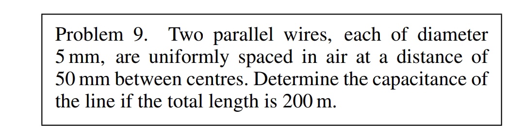 Problem 9. Two parallel wires, each of diameter
5 mm, are uniformly spaced in air at a distance of
50 mm between centres. Determine the capacitance of
the line if the total length is 200 m.