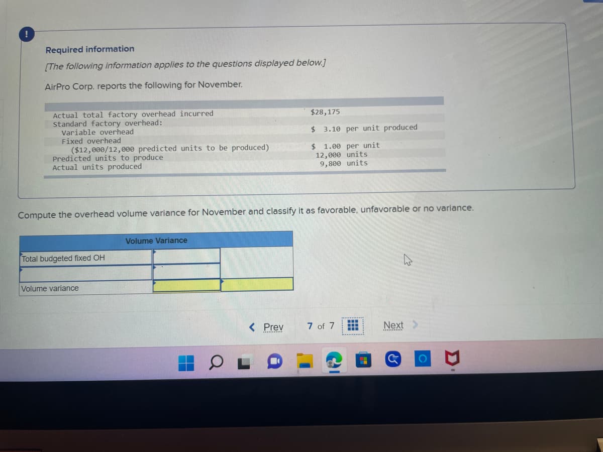 !
Required information
[The following information applies to the questions displayed below.]
AirPro Corp. reports the following for November.
Actual total factory overhead incurred
Standard factory overhead:
Variable overhead
Fixed overhead
($12,000/12,000 predicted units to be produced)
Predicted units to produce
Actual units produced
Compute the overhead volume variance for November and classify it as favorable, unfavorable or no variance.
Total budgeted fixed OH
Volume variance
Volume Variance
$28,175
$ 3.10 per unit produced
$1.00 per unit
12,000 units
9,800 units
< Prev
7 of 7
‒‒‒
www
Next >
G
O
Σ