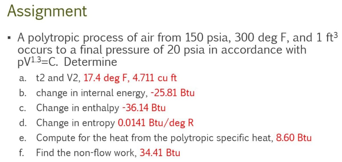 Assignment
▪ A polytropic process of air from 150 psia, 300 deg F, and 1 ft³
occurs to a final pressure of 20 psia in accordance with
pV1.3-C. Determine
a. t2 and V2, 17.4 deg F, 4.711 cu ft
b. change in internal energy, -25.81 Btu
c. Change in enthalpy -36.14 Btu
d.
Change in entropy 0.0141 Btu/deg R
e. Compute for the heat from the polytropic specific heat, 8.60 Btu
f. Find the non-flow work, 34.41 Btu