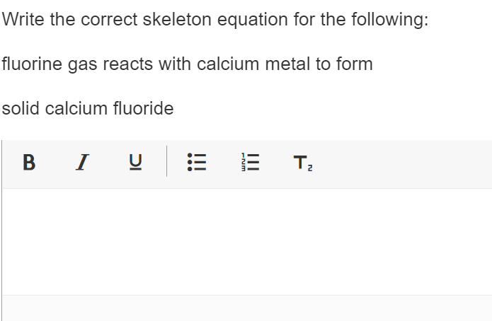 Write the correct skeleton equation for the following:
fluorine gas reacts with calcium metal to form
solid calcium fluoride
B I U
E
-Nm
T₂