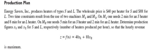 Production Plan
Energy Savers, Inc., produces heaters of types S and L. The wholesale price is $40 per heater for S and $88 for
L. Two time constraints result from the use of two machines M₁ and M₂. On M₁ one needs 2 min for an S heater
and 8 min for an L heater. On M₂ one needs 5 min for an S heater and 2 min for an L heater. Determine production
figures.x₁ and x₂ for S and L, respectively (number of heaters produced per hour), so that the hourly revenue
z = f(x) = 40x₁ +88x2
is maximum.