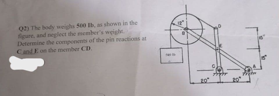 Q2) The body weighs 500 Ib, as shown in the
figure, and neglect the member's weight.
Determine the components of the pin reactions at
C and E on the member CD.
500 lb
12"
B
20
20
15
12