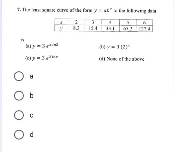 7. The least square curve of the form y = ab* to the following data
2
3
4
8.3
15.4
33.1
is
(a) y = 3 ex ln2
(c) y = 3 e2 lnx
O a
O b
O c
O d
X
y
5 6
65.2 127.4
(b) y = 3 (2)*
(d) None of the above