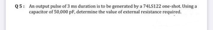 Q5: An output pulse of 3 ms duration is to be generated by a 74LS122 one-shot. Using a
capacitor of 50,000 pF, determine the value of external resistance required.