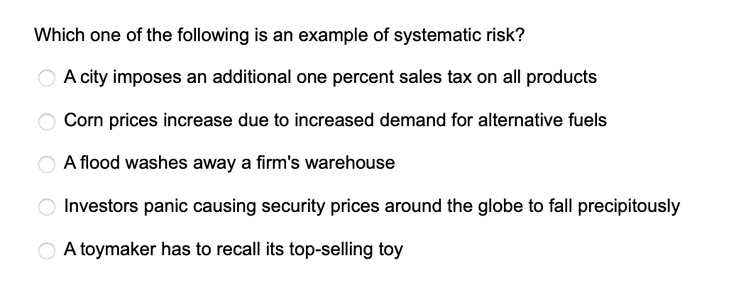 Which one of the following is an example of systematic risk?
A city imposes an additional one percent sales tax on all products
Corn prices increase due to increased demand for alternative fuels
O O O O
A flood washes away a firm's warehouse
Investors
A toymaker has to recall its top-selling toy
panic causing security prices around the globe to fall precipitously