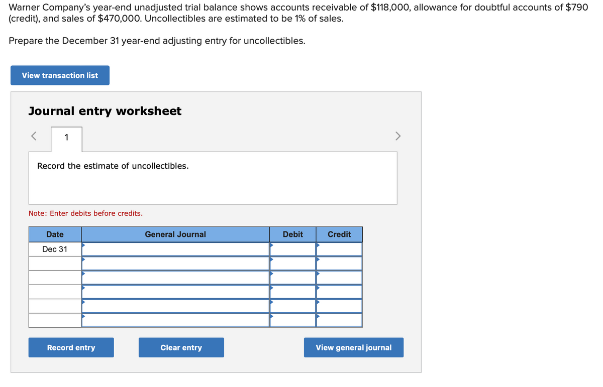 Warner Company's year-end unadjusted trial balance shows accounts receivable of $118,000, allowance for doubtful accounts of $790
(credit), and sales of $470,000. Uncollectibles are estimated to be 1% of sales.
Prepare the December 31 year-end adjusting entry for uncollectibles.
View transaction list
Journal entry worksheet
1
Record the estimate of uncollectibles.
Note: Enter debits before credits.
Date
Dec 31
Record entry
General Journal
Clear entry
Debit
Credit
View general journal