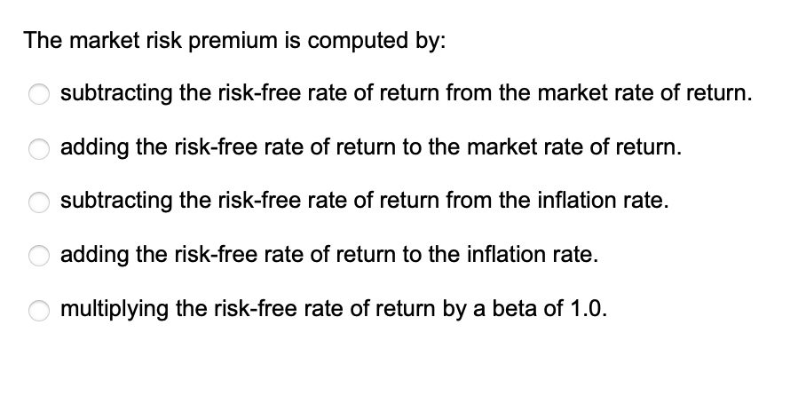 The market risk premium is computed by:
subtracting the risk-free rate of return from the market rate of return.
adding the risk-free rate of return to the market rate of return.
subtracting the risk-free rate of return from the inflation rate.
adding the risk-free rate of return to the inflation rate.
multiplying the risk-free rate of return by a beta of 1.0.