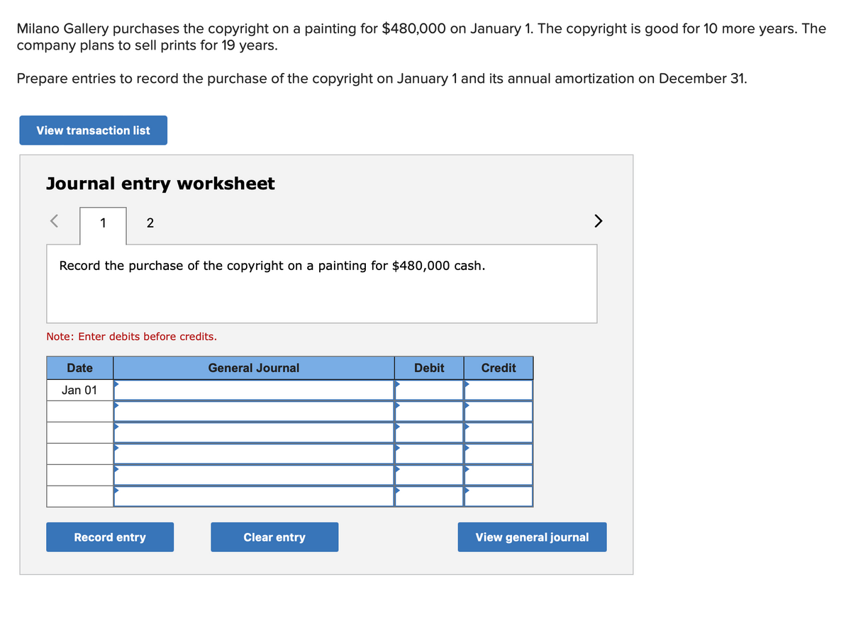 Milano Gallery purchases the copyright on a painting for $480,000 on January 1. The copyright is good for 10 more years. The
company plans to sell prints for 19 years.
Prepare entries to record the purchase of the copyright on January 1 and its annual amortization on December 31.
View transaction list
Journal entry worksheet
1
2
Record the purchase of the copyright on a painting for $480,000 cash.
Date
Jan 01
Note: Enter debits before credits.
Record entry
General Journal
Clear entry
Debit
Credit
View general journal
>