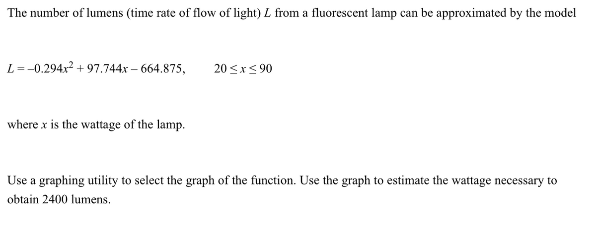 The number of lumens (time rate of flow of light) L from a fluorescent lamp can be approximated by the model
L =-0.294x² + 97.744x – 664.875,
20 <x< 90
where x is the wattage of the lamp.
Use a graphing utility to select the graph of the function. Use the graph to estimate the wattage necessary to
obtain 2400 lumens.
