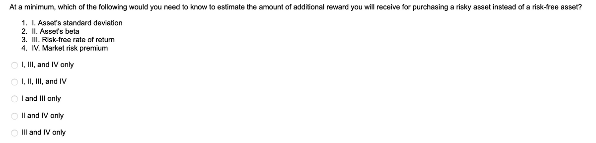 At a minimum, which of the following would you need to know to estimate the amount of additional reward you will receive for purchasing a risky asset instead of a risk-free asset?
1. I. Asset's standard deviation
2. II. Asset's beta
3. III. Risk-free rate of return
4. IV. Market risk premium
I, III, and IV only
I, II, III, and IV
I and III only
II and IV only
III and IV only
ооо
O