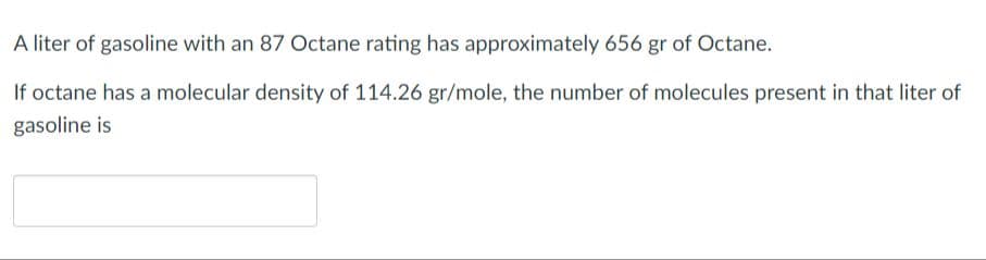 A liter of gasoline with an 87 Octane rating has approximately 656 gr of Octane.
If octane has a molecular density of 114.26 gr/mole, the number of molecules present in that liter of
gasoline is
