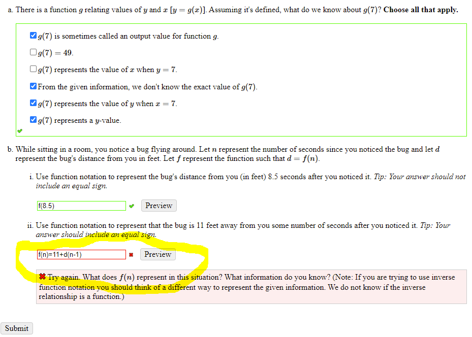 a. There is a function g relating values of y and z [y = g(x)]. Assuming it's defined, what do we know about g(7)? Choose all that apply.
Vg(7) is sometimes called an output value for function g.
Og(7) = 49.
Og(7) represents the value of a when y = 7.
From the given information, we don't know the exact value of g(7).
Vg(7) represents the value of y when æ = 7.
Vg(7) represents a y-value.
b. While sitting in a room, you notice a bug flying around. Let n represent the number of seconds since you noticed the bug and let d
represent the bug's distance from you in feet. Let f represent the function such that d = f(n).
i. Use function notation to represent the bug's distance from you (in feet) 8.5 seconds after you noticed it. Tip: Your answer should not
include an equal sign.
f(8.5)
Preview
ii. Use function notation to represent that the bug is 11 feet away from you some number of seconds after you noticed it. Tip: Your
answer should include an equal sign.
f(n)=11+d(n-1)
Preview
* Try again. What does f(n) represent in this situation? What information do you know? (Note: If you are trying to use inverse
function notation you should think of a different way to represent the given information. We do not know if the inverse
relationship is a function.)
Submit
