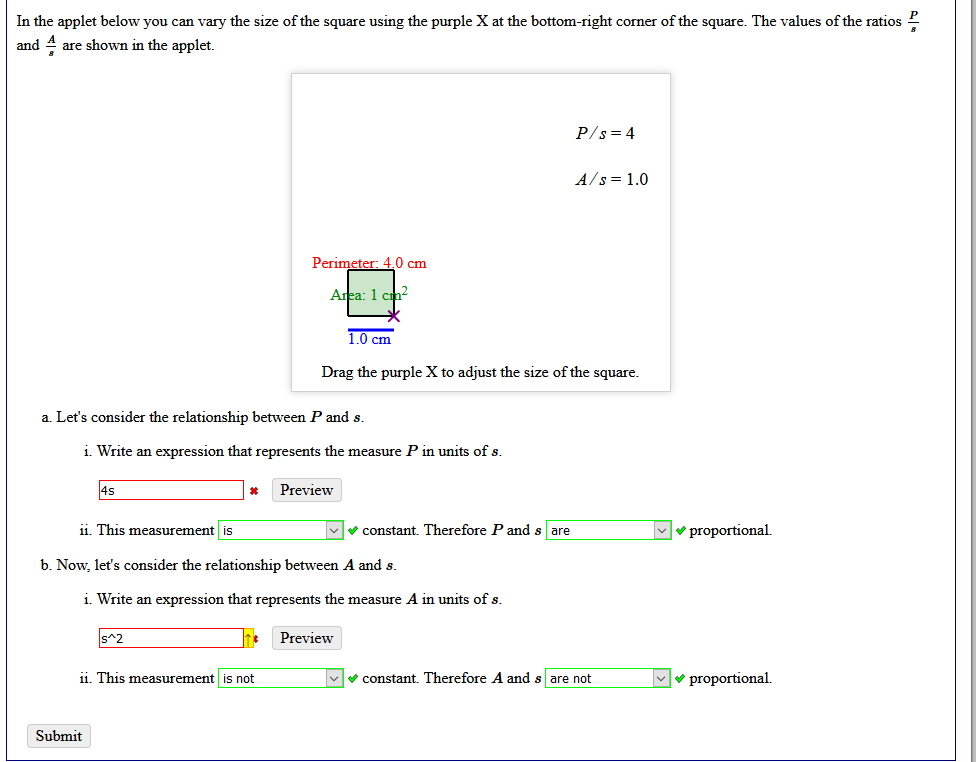 In the applet below you can vary the size of the square using the purple X at the bottom-right corner of the square. The values of the ratios 2
and 4 are shown in the applet.
P/s = 4
A/s = 1.0
Perimeter: 4.0 cm
Area: 1 cn?
1.0 cm
Drag the purple X to adjust the size of the square.
a. Let's consider the relationship between P and s.
i. Write an expression that represents the measure P in units of s.
4s
Preview
1i. This measurement is
V constant. Therefore P and s are
Mv proportional.
b. Now, let's consider the relationship between A and s.
i. Write an expression that represents the measure A in units of s.
s^2
Preview
1i. This measurement is not
Vv constant. Therefore A and s are not
v proportional.
Submit
