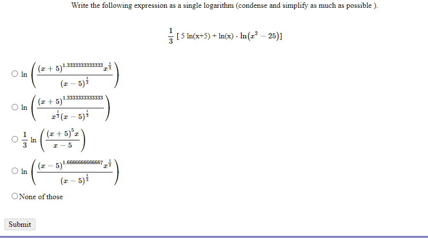 Write the following expression as a single logarithm (condense and simplify as much as possible ).
1
[5 In(x+5) + In(x) - In(2² – 25)]
1.3333333333333
(x +
O In
(x – 5)
1.3333333333333
(x + 5)
O In
a*(x – 5)i
(x + 5)°x
In
I - 5
5)1.6666666666667
O In
(x – 5)i
ONone of those
Submit
