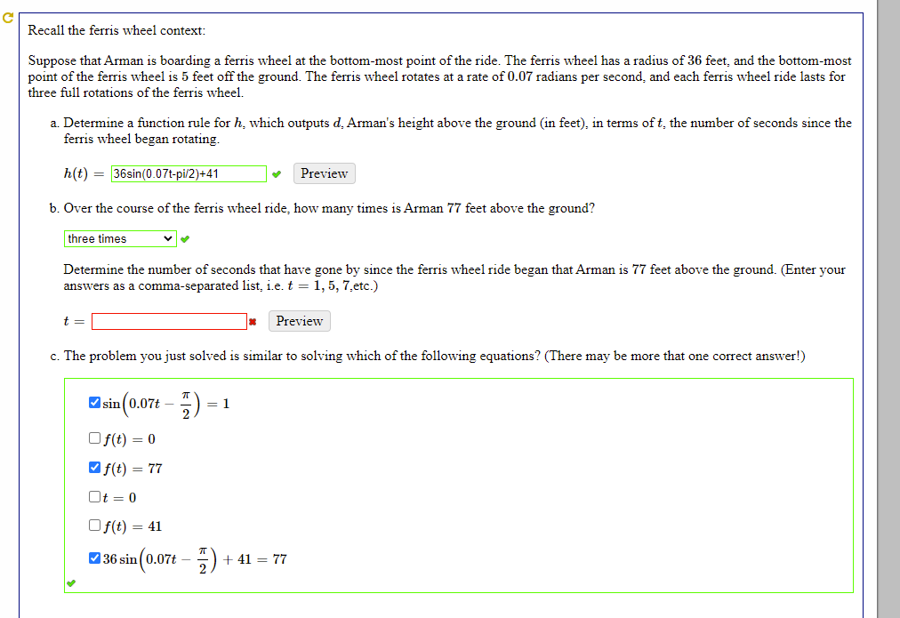 Recall the ferris wheel context:
Suppose that Arman is boarding a ferris wheel at the bottom-most point of the ride. The ferris wheel has a radius of 36 feet, and the bottom-most
point of the ferris wheel is 5 feet off the ground. The ferris wheel rotates at a rate of 0.07 radians per second, and each ferris wheel ride lasts for
three full rotations of the ferris wheel.
a. Determine a function rule for h, which outputs d. Arman's height above the ground (in feet), in terms of t, the number of seconds since the
ferris wheel began rotating.
h(t) = 36sin(0.07t-pi/2)+41
Preview
b. Over the course of the ferris wheel ride, how many times is Arman 77 feet above the ground?
three times
Determine the number of seconds that have gone by since the ferris wheel ride began that Arman is 77 feet above the ground. (Enter your
answers as a comma-separated list, i.e. t = 1, 5, 7.etc.)
t =
Preview
c. The problem you just solved is similar to solving which of the following equations? (There may be more that one correct answer!)
O sin(0.07t – 5)
= 1
Of(t) = 0
Vf(t) = 77
Ot = 0
Of(t) = 41
O 36 sin (0.07t – 5)
+ 41 = 77

