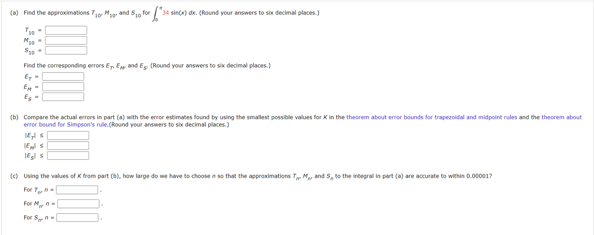 (a) Find the approximations T10, M10'
T10
M10
S10
=
=
=
=
Find the corresponding errors ET, EM, and E. (Round your answers to six decimal places.)
ET
EM =
ем
Es
=
π
6.²
34 sin(x) dx. (Round your answers to six decimal places.)
|E| ≤
IEMI ≤
Esl ≤
M10, and S₁ for
10
(b) Compare the actual errors in part (a) with the error estimates found by using the smallest possible values for K in the theorem about error bounds for trapezoidal and midpoint rules and the theorem about
error bound for Simpson's rule. (Round your answers to six decimal places.)
For Sn, n =
'n'
(c) Using the values of K from part (b), how large do we have to choose n so that the approximations TM and Sn to the integral in part (a) are accurate to within 0.00001?
n'
For T₁, n =
For M₁, n =
'n'