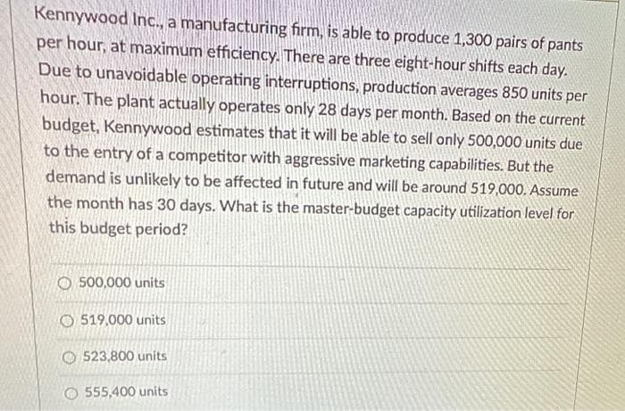 Kennywood Inc., a manufacturing firm, is able to produce 1,300 pairs of pants
per hour, at maximum efficiency. There are three eight-hour shifts each day.
Due to unavoidable operating interruptions, production averages 850 units per
hour. The plant actually operates only 28 days per month. Based on the current
budget, Kennywood estimates that it will be able to sell only 500,000 units due
to the entry of a competitor with aggressive marketing capabilities. But the
demand is unlikely to be affected in future and will be around 519,000. Assume
the month has 30 days. What is the master-budget capacity utilization level for
this budget period?
O 500,000 units
O 519,000 units
523,800 units
555,400 units