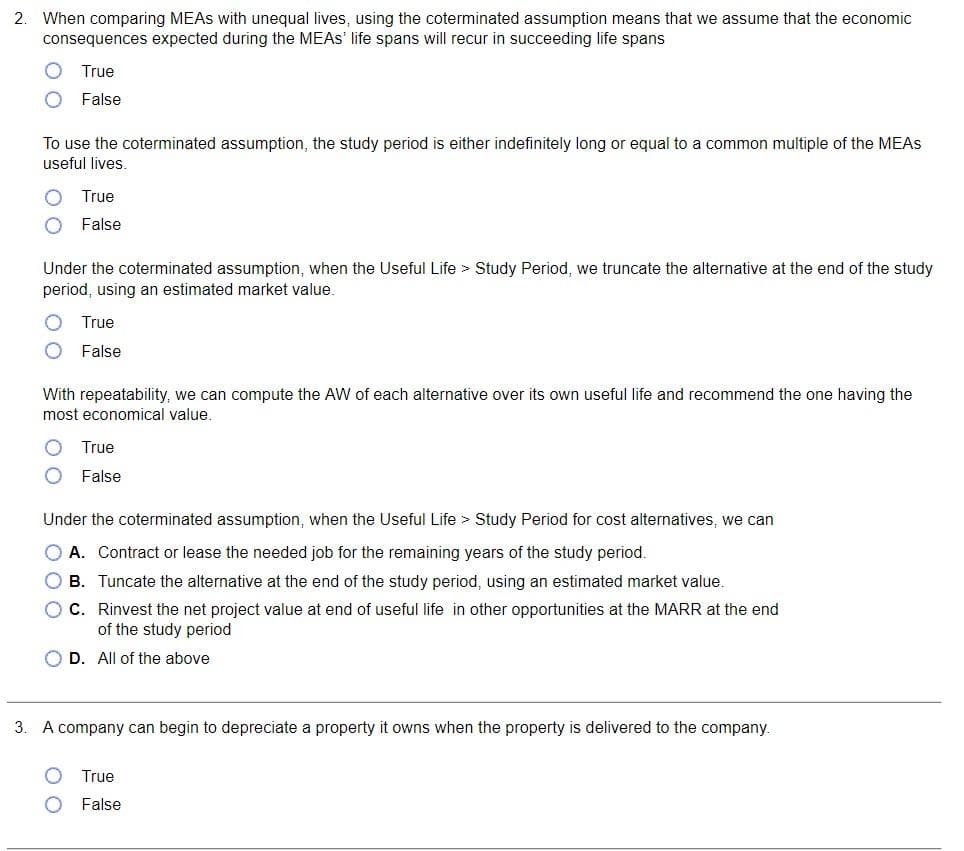 2.
When comparing MEAS with unequal lives, using the coterminated assumption means that we assume that the economic
consequences expected during the MEAS' life spans will recur in succeeding life spans
True
False
To use the coterminated assumption, the study period is either indefinitely long or equal to a common multiple of the MEAS
useful lives.
True
False
Under the coterminated assumption, when the Useful Life > Study Period, we truncate the alternative at the end of the study
period, using an estimated market value.
True
False
With repeatability, we can compute the AW of each alternative over its own useful life and recommend the one having the
most economical value.
00
True
False
Under the coterminated assumption, when the Useful Life > Study Period for cost alternatives, we can
O A. Contract or lease the needed job for the remaining years of the study period.
OB.
Tuncate the alternative at the end of the study period, using an estimated market value.
O C.
Rinvest the net project value at end of useful life in other opportunities at the MARR at the end
of the study period
O D. All of the above
3.
A company can begin to depreciate a property it owns when the property is delivered to the company.
True
False