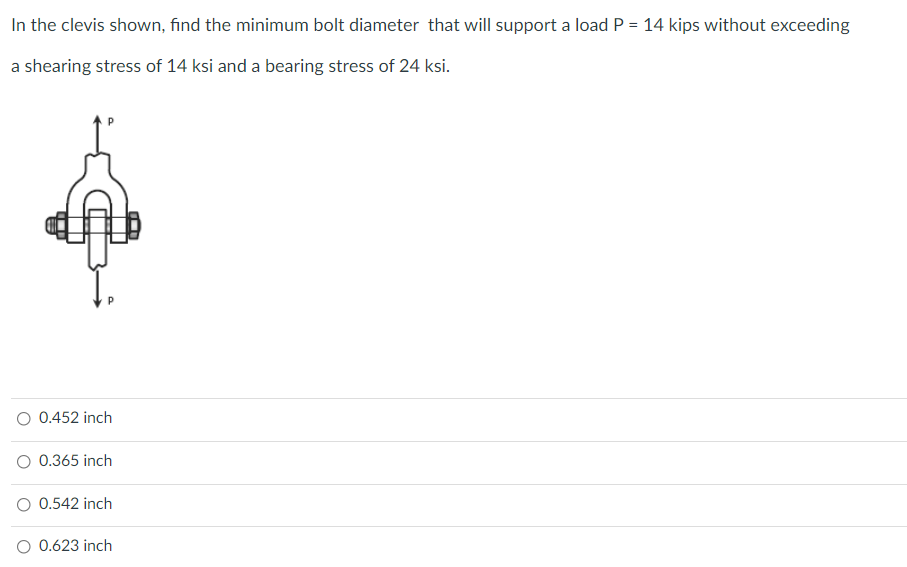 In the clevis shown, find the minimum bolt diameter that will support a load P = 14 kips without exceeding
a shearing stress of 14 ksi and a bearing stress of 24 ksi.
O 0.452 inch
O 0.365 inch
0.542 inch
O 0.623 inch
