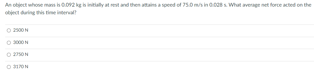 An object whose mass is 0.092 kg is initially at rest and then attains a speed of 75.0 m/s in 0.028 s. What average net force acted on the
object during this time interval?
O 2500 N
O 3000 N
O 2750 N
O 3170 N
