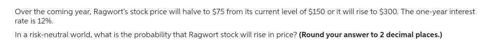 Over the coming year, Ragwort's stock price will halve to $75 from its current level of $150 or it will rise to $300. The one-year interest
rate is 12%.
In a risk-neutral world, what is the probability that Ragwort stock will rise in price? (Round your answer to 2 decimal places.)