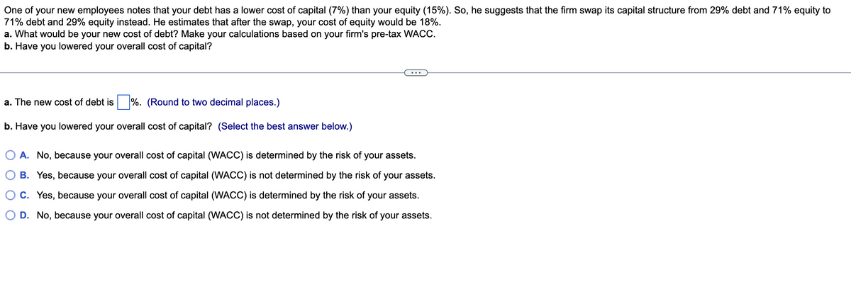 One of your new employees notes that your debt has a lower cost of capital (7%) than your equity (15%). So, he suggests that the firm swap its capital structure from 29% debt and 71% equity to
71% debt and 29% equity instead. He estimates that after the swap, your cost of equity would be 18%.
a. What would be your new cost of debt? Make your calculations based on your firm's pre-tax WACC.
b. Have you lowered your overall cost of capital?
a. The new cost of debt is %. (Round to two decimal places.)
b. Have you lowered your overall cost of capital? (Select the best answer below.)
A. No, because your overall cost of capital (WACC) is determined by the risk of your assets.
B. Yes, because your overall cost of capital (WACC) is not determined by the risk of your assets.
C. Yes, because your overall cost of capital (WACC) is determined by the risk of your assets.
D. No, because your overall cost of capital (WACC) is not determined by the risk of your assets.