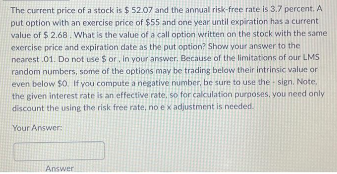 The current price of a stock is $ 52.07 and the annual risk-free rate is 3.7 percent. A
put option with an exercise price of $55 and one year until expiration has a current
value of $2.68. What is the value of a call option written on the stock with the same
exercise price and expiration date as the put option? Show your answer to the
nearest .01. Do not use $ or, in your answer. Because of the limitations of our LMS
random numbers, some of the options may be trading below their intrinsic value or
even below $0. If you compute a negative number, be sure to use the sign. Note,
the given interest rate is an effective rate, so for calculation purposes, you need only
discount the using the risk free rate, no e x adjustment is needed.
Your Answer:
Answer