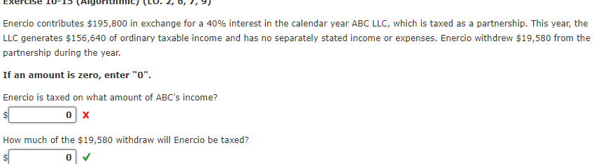 Enercio contributes $195,800 in exchange for a 40% interest in the calendar year ABC LLC, which is taxed as a partnership. This year, the
LLC generates $156,640 of ordinary taxable income and has no separately stated income or expenses. Enercio withdrew $19,580 from the
partnership during the year.
If an amount is zero, enter "0".
Enercio is taxed on what amount of ABC's income?
0 X
How much of the $19,580 withdraw will Enercio be taxed?
0 ✓