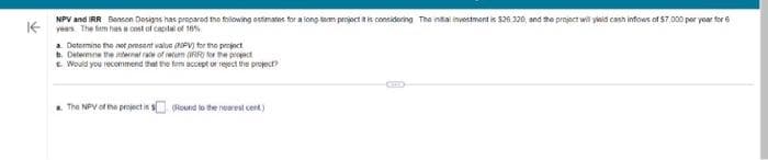 NPV and IRR Benson Designs has prepared the following estimates for a long som project it is considering The intal investment is $26.320, and the project will yield cash inflows of 57,000 per year for 6
years. The firm has a cost of capital of 10%
a. Determine the not present value (NPV) for the project
b. Determine the internal rate of reum(R) or the project
c. Would you recommend that the firm accept or reject the project?
a. The NPV of the project is (Round to the nearest cent)