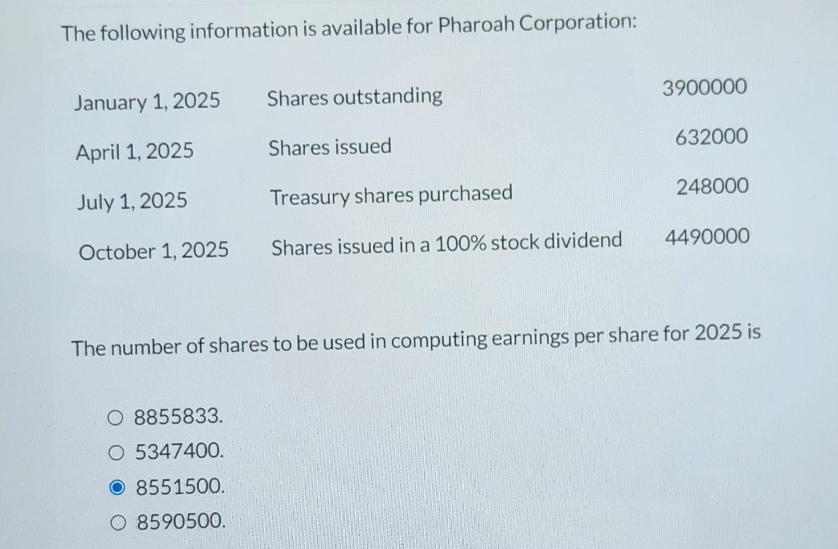 The following information is available for Pharoah Corporation:
January 1, 2025
April 1, 2025
July 1, 2025
October 1, 2025
Shares outstanding
Shares issued
Treasury shares purchased
Shares issued in a 100% stock dividend
O 8855833.
O 5347400.
8551500.
O 8590500.
3900000
632000
248000
4490000
The number of shares to be used in computing earnings per share for 2025 is