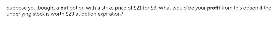 Suppose you bought a put option with a strike price of $21 for $3. What would be your profit from this option if the
underlying stock is worth $29 at option expiration?