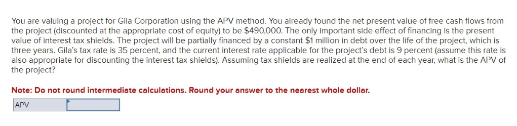 You are valuing a project for Gila Corporation using the APV method. You already found the net present value of free cash flows from
the project (discounted at the appropriate cost of equity) to be $490,000. The only important side effect of financing is the present
value of interest tax shields. The project will be partially financed by a constant $1 million in debt over the life of the project, which is
three years. Gila's tax rate is 35 percent, and the current interest rate applicable for the project's debt is 9 percent (assume this rate is
also appropriate for discounting the interest tax shields). Assuming tax shields are realized at the end of each year, what is the APV of
the project?
Note: Do not round intermediate calculations. Round your answer to the nearest whole dollar.
APV