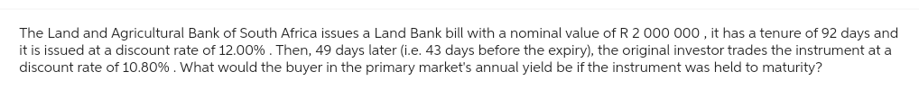 The Land and Agricultural Bank of South Africa issues a Land Bank bill with a nominal value of R 2 000 000, it has a tenure of 92 days and
it is issued at a discount rate of 12.00% . Then, 49 days later (i.e. 43 days before the expiry), the original investor trades the instrument at a
discount rate of 10.80%. What would the buyer in the primary market's annual yield be if the instrument was held to maturity?