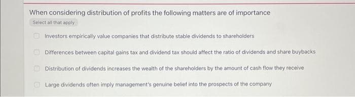 When considering distribution of profits the following matters are of importance
Select all that apply
Investors empirically value companies that distribute stable dividends to shareholders
00
Differences between capital gains tax and dividend tax should affect the ratio of dividends and share buybacks
Distribution of dividends increases the wealth of the shareholders by the amount of cash flow they receive
Large dividends often imply management's genuine belief into the prospects of the company