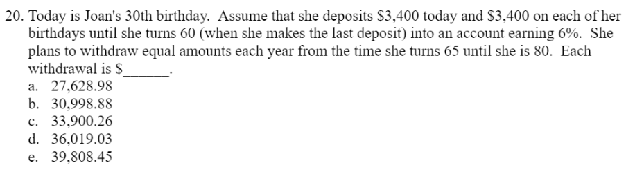 20. Today is Joan's 30th birthday. Assume that she deposits $3,400 today and $3,400 on each of her
birthdays until she turns 60 (when she makes the last deposit) into an account earning 6%. She
plans to withdraw equal amounts each year from the time she turns 65 until she is 80. Each
withdrawal is $
a. 27,628.98
b. 30,998.88
c. 33,900.26
d. 36,019.03
e. 39,808.45