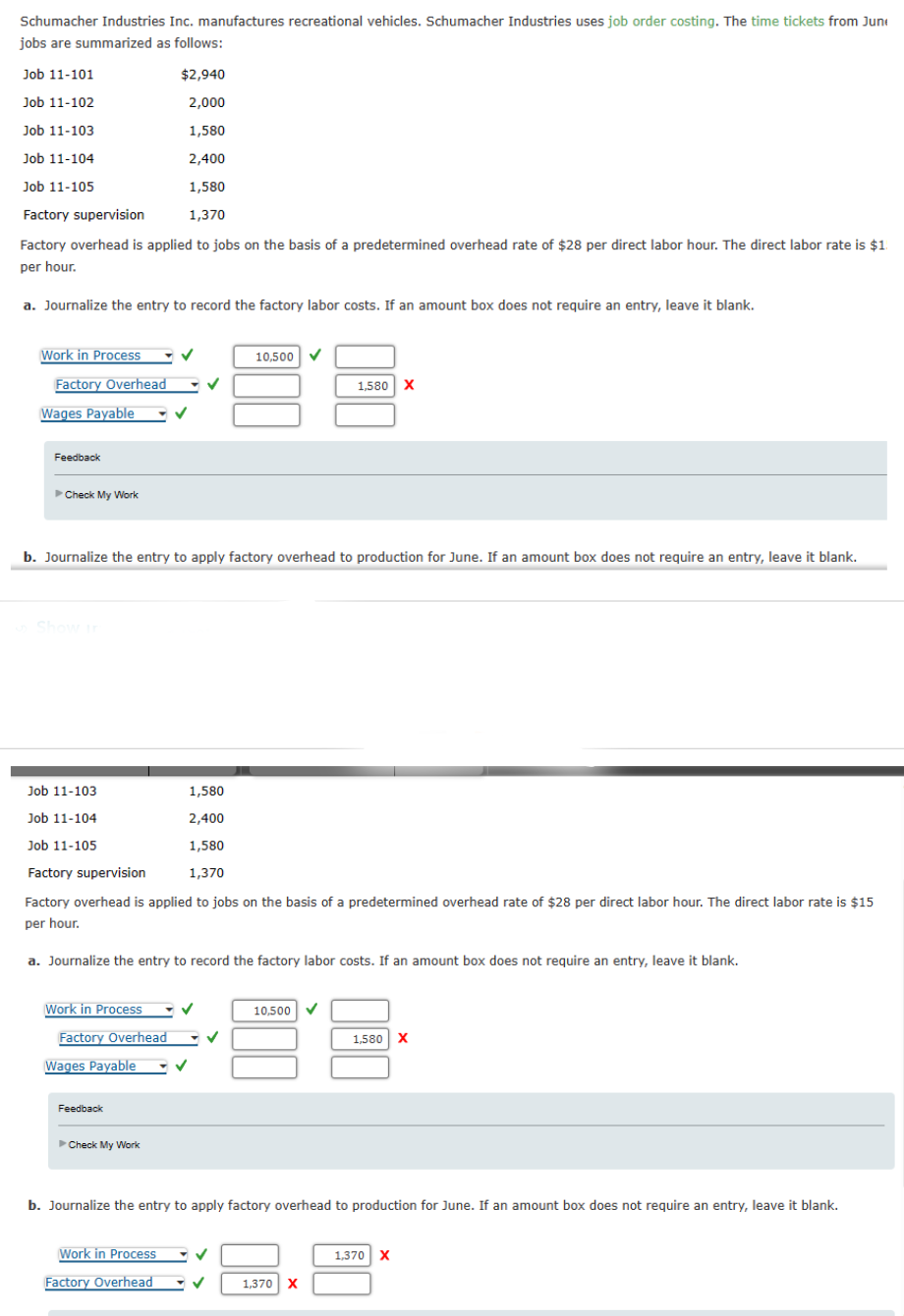 Schumacher Industries Inc. manufactures recreational vehicles. Schumacher Industries uses job order costing. The time tickets from Jun
jobs are summarized as follows:
$2,940
2,000
1,580
2,400
1,580
Factory supervision
1,370
Factory overhead is applied to jobs on the basis of a predetermined overhead rate of $28 per direct labor hour. The direct labor rate is $1.
per hour.
a. Journalize the entry to record the factory labor costs. If an amount box does not require an entry, leave it blank.
Job 11-101
Job 11-102
Job 11-103
Job 11-104
Job 11-105
Work in Process
Factory Overhead
Wages Payable
Feedback
►Check My Work
Show in
b. Journalize the entry to apply factory overhead to production for June. If an amount box does not require an entry, leave it blank.
Job 11-103
Work in Process
Factory Overhead
Job 11-104
Job 11-105
Factory supervision
Factory overhead is applied to jobs on the basis of a predetermined overhead rate of $28 per direct labor hour. The direct labor rate is $15
per hour.
a. Journalize the entry to record the factory labor costs. If an amount box does not require an entry, leave it blank.
Wages Payable
Feedback
►Check My Work
1,580
2,400
1,580
1,370
10,500
Work in Process
Factory Overhead
✓
✓
1,580 X
10,500 ✓
b. Journalize the entry to apply factory overhead to production for June. If an amount box does not require an entry, leave it blank.
1,370 X
1,580 X
1,370 X