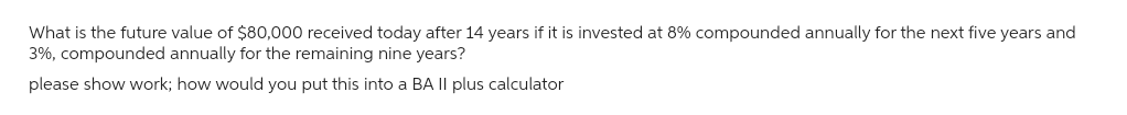 What is the future value of $80,000 received today after 14 years if it is invested at 8% compounded annually for the next five years and
3%, compounded annually for the remaining nine years?
please show work; how would you put this into a BA II plus calculator