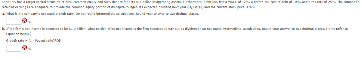 Kahn Inc. has a target capital structure of 50% common equity and 50% debt to fund its $11 billion in operating assets. Furthermore, Kahn Inc. has a WACC of 12%, a before-tax cost of debt of 10%, and a tax rate of 25%. The company's
retained earnings are adequate to provide the common equity portion of its capital budget. Its expected dividend next year (D₁) is $3, and the current stock price is $29.
a. What is the company's expected growth rate? Do not round intermediate calculations. Round your answer to two decimal places.
%
b. If the firm's net income is expected to be $1.9 billion, what portion of its net income is the firm expected to pay out as dividends? Do not round intermediate calculations. Round your answer to two decimal places. (Hint: Refer to
Equation below.)
Growth rate= (1 - Payout ratio)ROE
%